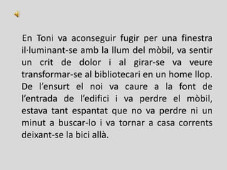 En Toni va aconseguir fugir per una finestra
il·luminant-se amb la llum del mòbil, va sentir
un crit de dolor i al girar-se va veure
transformar-se al bibliotecari en un home llop.
De l’ensurt el noi va caure a la font de
l’entrada de l’edifici i va perdre el mòbil,
estava tant espantat que no va perdre ni un
minut a buscar-lo i va tornar a casa corrents
deixant-se la bici allà.
 