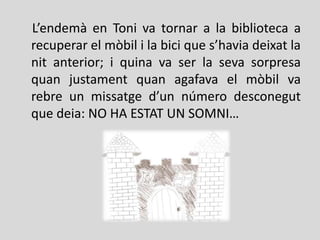 L’endemà en Toni va tornar a la biblioteca a
recuperar el mòbil i la bici que s’havia deixat la
nit anterior; i quina va ser la seva sorpresa
quan justament quan agafava el mòbil va
rebre un missatge d’un número desconegut
que deia: NO HA ESTAT UN SOMNI…
 