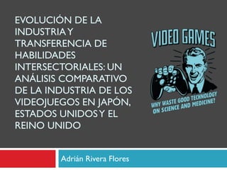 EVOLUCIÓN DE LA INDUSTRIA Y TRANSFERENCIA DE HABILIDADES INTERSECTORIALES: UN ANÁLISIS COMPARATIVO DE LA INDUSTRIA DE LOS VIDEOJUEGOS EN JAPÓN, ESTADOS UNIDOS Y EL REINO UNIDO Adrián Rivera Flores 
