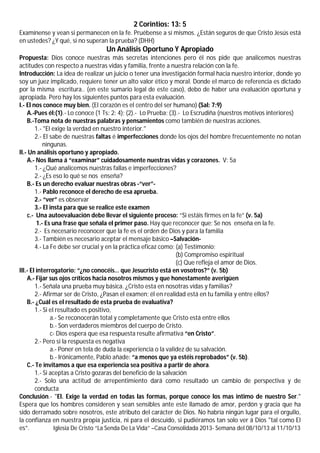 2 Corintios: 13: 5
Examínense y vean si permanecen en la fe. Pruébense a sí mismos. ¿Están seguros de que Cristo Jesús está
en ustedes? ¿Y qué, si no superan la prueba? (DHH)

Un Análisis Oportuno Y Apropiado
Propuesta: Dios conoce nuestras más secretas intenciones pero él nos pide que analicemos nuestras
actitudes con respecto a nuestras vidas y familia, frente a nuestra relación con la fe.
Introducción: La idea de realizar un juicio o tener una investigación formal hacia nuestro interior, donde yo
soy un juez implicado, requiere tener un alto valor ético y moral. Donde el marco de referencia es dictado
por la misma escritura.. (en este sumario legal de este caso), debo de haber una evaluación oportuna y
apropiada. Pero hay los siguientes puntos para esta evaluación.
I.- El nos conoce muy bien. (El corazón es el centro del ser humano) (Sal: 7:9)
A.-Pues él:(1).- Lo conoce (1 Ts: 2: 4); (2).- Lo Prueba; (3).- Lo Escrudiña (nuestros motivos interiores)
B.-Toma nota de nuestras palabras y pensamientos como también de nuestras acciones.
1.- "El exige la verdad en nuestro interior."
2.- El sabe de nuestras faltas é imperfecciones donde los ojos del hombre frecuentemente no notan
ningunas.
II.- Un análisis oportuno y apropiado.
A.- Nos llama á “examinar” cuidadosamente nuestras vidas y corazones. V: 5a
1.- ¿Qué analicemos nuestras fallas e imperfecciones?
2.- ¿Es eso lo qué se nos enseña?
B.- Es un derecho evaluar nuestras obras -“ver”1.- Pablo reconoce el derecho de esa aprueba.
2.- “ver” es observar
3.- El insta para que se realice este examen
c.- Una autoevaluación debe llevar el siguiente proceso: “Si estáis firmes en la fe” (v. 5a)
1.- Es una frase que señala el primer paso. Hay que reconocer que; Se nos enseña en la fe.
2.- Es necesario reconocer que la fe es el orden de Dios y para la familia
3.- También es necesario aceptar el mensaje básico –Salvación4.- La Fe debe ser crucial y en la práctica eficaz como; (a) Testimonio;
(b) Compromiso espiritual
(c) Que refleja el amor de Dios.
III.- El interrogatorio: “¿no conocéis… que Jesucristo está en vosotros?” (v. 5b)
A.- Fijar sus ojos críticos hacia nosotros mismos y que honestamente averigüen
1.- Señala una prueba muy básica. ¿Cristo esta en nosotras vidas y familias?
2.- Afirmar ser de Cristo, ¿Pasan el examen; él en realidad está en tu familia y entre ellos?
B.- ¿Cuál es el resultado de esta prueba de evaluativa?
1.- Si el resultado es positivo,
a.- Se reconocerán total y completamente que Cristo está entre ellos
b.- Son verdaderos miembros del cuerpo de Cristo.
c- Dios espera que esa respuesta resulte afirmativa “en Cristo”.
2.- Pero si la respuesta es negativa
a.- Poner en tela de duda la experiencia o la validez de su salvación.
b.- Irónicamente, Pablo añade: “a menos que ya estéis reprobados” (v. 5b).
C.- Te invitamos a que esa experiencia sea positiva a partir de ahora.
1.- Si aceptas a Cristo gozaras del beneficio de la salvación
2.- Solo una actitud de arrepentimiento dará como resultado un cambio de perspectiva y de
conducta
Conclusión.- "El. Exige la verdad en todas las formas, porque conoce los mas intimo de nuestro Ser."
Espera que los hombres consideren y sean sensibles ante este llamado de amor, perdón y gracia que ha
sido derramado sobre nosotros, este atributo del carácter de Dios. No habría ningún lugar para el orgullo,
la confianza en nuestra propia justicia, ni para el descuido, si pudiéramos tan solo ver á Dios "tal como El
es”.
Iglesia De Cristo “La Senda De La Vida” –Casa Consolidada 2013- Semana del 08/10/13 al 11/10/13

 