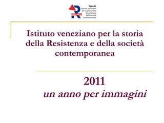 Istituto veneziano per la storia
della Resistenza e della società
        contemporanea


               2011
    un anno per immagini
 