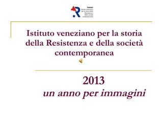 Istituto veneziano per la storia
della Resistenza e della società
contemporanea
2013
un anno per immagini
 