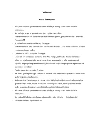CAPÍTULO 2

Cosas de mayores
-

Mira, que si lo que quieres es meternos miedo, yo no voy a caer – dijo Vittoria
temblando.

-

No, os lo juro por lo que más queráis – replicó Laura Rita.

-

Yo también sé que los lobos existen: son como los perros, pero más malos – intervino
Francesco M.

-

Sí, malvados – acordaron Maria y Giuseppe.

-

Yo también vi un lobo una vez– dijo con valentía Michele L.– es decir, no es que lo viera
yo mismo, sino mi padre.

-

¿ Y dónde lo vió? – preguntó Giuseppe.

-

Lo vio en los campos de la meseta de la Alta Murgia, se trataba de una manada de
lobos, pero incluso me dijo que si no se siente amenazado, el lobo no es malo, ni
siquiera es peligroso para el hombre, ¡ los jabalíes sí que son peligrosos a pesar de ser
la presa de los lobos!

-

Yo aún no me lo creo – dijo Cristian.

-

Ah, ahora que lo pienso, yo también vi un lobo. Pero en la tele– dijo Vittoria intentando
quitar importancia al asunto.

-

¡Callaos todos! Dejadme que lo cuente – dijo Michele alzando la voz – los lobos de los
que habláis no valen, no son reales, son cuentos para niños, de los que me habló mi
padre son cosas de mayores, son lobos lobos, total lobos auténticos.

-

Mira, que si lo que quieres es meternos miedo, yo no voy a caer – dijo Vittoria
temblando.

-

No, yo también lo juro por lo que más queráis – dijo Michele – ¡ Es todo cierto!

-

Entonces cuenta – dijo Laura Rita.

 