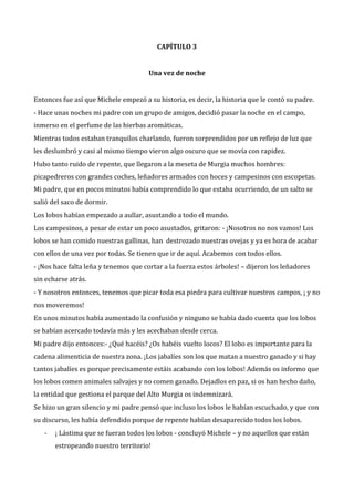 CAPÍTULO 3

Una vez de noche

Entonces fue así que Michele empezó a su historia, es decir, la historia que le contó su padre.
- Hace unas noches mi padre con un grupo de amigos, decidió pasar la noche en el campo,
inmerso en el perfume de las hierbas aromáticas.
Mientras todos estaban tranquilos charlando, fueron sorprendidos por un reflejo de luz que
les deslumbró y casi al mismo tiempo vieron algo oscuro que se movía con rapidez.
Hubo tanto ruido de repente, que llegaron a la meseta de Murgia muchos hombres:
picapedreros con grandes coches, leñadores armados con hoces y campesinos con escopetas.
Mi padre, que en pocos minutos había comprendido lo que estaba ocurriendo, de un salto se
salió del saco de dormir.
Los lobos habían empezado a aullar, asustando a todo el mundo.
Los campesinos, a pesar de estar un poco asustados, gritaron: - ¡Nosotros no nos vamos! Los
lobos se han comido nuestras gallinas, han destrozado nuestras ovejas y ya es hora de acabar
con ellos de una vez por todas. Se tienen que ir de aquí. Acabemos con todos ellos.
- ¡Nos hace falta leña y tenemos que cortar a la fuerza estos árboles! – dijeron los leñadores
sin echarse atrás.
- Y nosotros entonces, tenemos que picar toda esa piedra para cultivar nuestros campos, ¡ y no
nos moveremos!
En unos minutos había aumentado la confusión y ninguno se había dado cuenta que los lobos
se habían acercado todavía más y les acechaban desde cerca.
Mi padre dijo entonces:- ¿Qué hacéis? ¿Os habéis vuelto locos? El lobo es importante para la
cadena alimenticia de nuestra zona. ¡Los jabalíes son los que matan a nuestro ganado y si hay
tantos jabalíes es porque precisamente estáis acabando con los lobos! Además os informo que
los lobos comen animales salvajes y no comen ganado. Dejadlos en paz, si os han hecho daño,
la entidad que gestiona el parque del Alto Murgia os indemnizará.
Se hizo un gran silencio y mi padre pensó que incluso los lobos le habían escuchado, y que con
su discurso, les había defendido porque de repente habían desaparecido todos los lobos.
-

¡ Lástima que se fueran todos los lobos - concluyó Michele – y no aquellos que están
estropeando nuestro territorio!

 