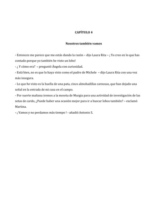 CAPÍTULO 4
Nosotros también vamos
- Entonces me parece que me estás dando la razón – dijo Laura Rita – ¡ Yo creo en lo que has
contado porque yo también he visto un lobo!
- ¿ Y cómo era? – preguntó Ángela con curiosidad.
- Está bien, no es que lo haya visto como el padre de Michele – dijo Laura Rita con una voz
más insegura.
- Lo que he visto es la huella de una pata, cinco almohadillas carnosas, que han dejado una
señal en la entrada de mi casa en el campo.
- Por suerte mañana iremos a la meseta de Murgia para una actividad de investigación de las
setas de cardo, ¿Puede haber una ocasión mejor para ir a buscar lobos también? – exclamó
Martina.
- ¡ Vamos y no perdamos más tiempo ! - añadió Antonio S.

 