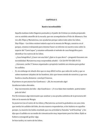 CAPÍTULO 5
Rastro inconfundible
Aquella mañana todos llegaron puntuales y el padre de Cristian ya estaba preparado
con su autobús amarillo de la escuela, que nos acompañarían al Pulo de Altamura. Una
vez allí, Filipo y Mariateresa, nos ayudarían porque saben todo sobre los lobos.
Dijo Filipo: - Los lobos existen todavía aquí en la meseta de Murgia, nosotros en el
parque, estamos trabajando para intentar hacer un informe en nuestra zona sobre la
especie del “Canis lupus” y estamos utilizando el método de caza fotográfica para
identificar los rastros de los lobos.
- ¿Caza fotográfica? ¿Cazar con una foto? ¿Qué es lo que dices? – preguntó Giovanni con
incredulidad. Mariateresa muy sorprendida añadió: - CA-ZA-FO-TO-GRÁ-FI-CA
¡ Giovanni, cariño! Y hemos organizado a propósito también un sistema para grabar
los aullidos.
-

Sí, sin embargo mi abuelo dice que es muy difícil verlos, que salen de noche y que se
saben mantener alejados de los hombres; dice que tienen miedo de nosotros y que nos
huelen a mucha distancia- concluyó Vanessa.

El primero en percatarse fue Gianfranco – ¡Eh, he encontrado algo!
Acudieron todos alterados.
-

Hay excrementos de lobo - dijo Gianfranco – ¡Y si os fijáis bien también podría haber
pelo de lobo!

Por fin teníamos algo interesante que analizar y una prueba auténtica de la presencia del
lobo en la meseta de Murgia.
Se pusieron tras el rastro de los lobos y Mariateresa accionó la grabadora con una cinta
que emitía los aullidos del lobo, de esta manera responderían, si los hubiera en aquellos
parajes. La maestra les había enseñado que esa actividad se llamaba “wolf howling” y les
dijo que el aullido era un medio de comunicación muy importante para los lobos. Ojalá se
hubiera conseguido grabar algo.
Se hizo tarde y ni rastro de los lobos.

 