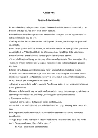 CAPÍTULO 6

Empieza la investigación
La antesala delante de la puerta del aula de 3º D es ruidosa habitualmente durante el recreo.
Hoy, sin embargo, no. Hoy todos están dentro del aula.
Han decidido utilizar el tiempo libre que hay entre las clases para precisar algunos aspectos
sobre su particular caza del lobo.
Alberto y Antonio habían colocado sobre los pupitres los libros y la investigación que habían
encontrado.
Había cuatro grandes libros de cuentos, un mural ilustrado con las investigaciones que habían
descargado de la Wikipedia, el librito del año pasado junto con el libro de las vacaciones.
Esto nos servirá – Annarita señaló la investigación descargada de Internet.
- Sí, pero la historia del lobo y los siete cabritillos es muy bonita– dijo Piera hojeando el libro.
- Entonces primero miramos esto y después buscamos el lobo en la enciclopedia– propuso
Graziana.
Estaban mirando precisamente el mapa de Italia y apenas habían dibujado un círculo
alrededor del Parque del Alto Murgia; recorriendo con el dedo un poco más arriba, estaban
mirando los lugares de los Apeninos donde vive el lobo, cuando la maestra les interrumpió.
- Cinco minutos y se acabó, ¡Terminamos el recreo!
- ¿Pero, no le habéis dicho nada? – preguntó Angelo muy serio – si queremos volver al campo
habrá que decírselo.
Claro que se lo hemos dicho y me ha dicho algo muy interesante, que un amigo suyo trabaja en
el mismo parque natural del Alto Murgia, donde algunas veces pasan los lobos
– dijo Antonio sonriente.
- ¡Guau! ¿Y ahora lo dices? ¡Está genial!- sonrió también Adam.
- Es verdad, se me había olvidado buscando la información...- dijo Alberto y todos rieron a la
vez.
Pero ya pasaron los cinco minutos y la maestra volvió a empezar la clase o al menos eso
pensábamos.
- Venga, chicos, ánimo. Hablé con el director y esta noche nos acompañará a dar otra vuelta
por el Parque para buscar lobos. ¿Qué os parece?
-

Sí, ¡Viva! – exclamaron a coro los niños.

 