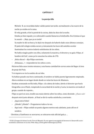 CAPÍTULO 7
La pareja Alfa
Michele R. no recordaba haber salido jamás tan tarde, normalmente a las nueve de la
noche ya estaba en la cama.
El reloj grande, el de la pared de la cocina, daba las doce de la noche.
Estaba ya bien tapado y se sobresaltó cuando llamaron al telefonillo. Era Cristian el que
le asustó: - ¡ Baja, que ya es tarde!
Su madre le dió un beso y le dejó irse después de haberle dado unos últimos consejos.
El patio del colegio estaba oscuro y únicamente las luces del autobús escolar
iluminaban los rostros todavía soñolientos de los niños.
No había ningún padre con ellos, solamente la maestra, el director y su guía: Filipo, el
hombre del Gal1, como ya le conocían los niños de 3ºD.
-

¡Hola chicos! – dijo Filipo sonriente.

-

¡Holaaaaa…! – respondieron los niños a coro.

Hicieron falta unos treinta minutos y una buena cantidad de curvas antes de llegar al área
de peaje del Pulo.
Y ni siquiera se vio la sombra de un lobo.
Ya habían pasado una hora caminando, el sendero se había puesto ligeramente empinado.
Ahora estaban en un lugar desde donde se veían las luces de Altamura.
Estaban avanzando en fila india, Filipo a la cabeza de todos, detrás el director que hacía
fotografías con el flash, rompiendo la oscuridad de la noche y Lucia, la maestra cerrando el
grupo, cuando de repente...
Filipo se paró en seco, tendió una mano detrás sobre los niños, como diciendo : ¡Quietos todos!,
después miró justo delante , al final se dio la vuelta satisfecho y sonriente:
-

¡Aquí está el lobo!

-

¿Dónde? ¿Dónde? – Preguntaron todos a la vez.

-

Aquí está – Filipo señaló un punto algunos metros más adelante, justo allí en el
sendero.

Christian y Gianfranco se acercaron, se colocaron más allá del guía y …
Il GAL (Gruppo de Azione Locale Terra di Murgia): Es una agencia encargada de favorecer el desarrollo socioeconómico autóctono en la zona. Web. http://www.galterredimurgia.it/2010/
1

 