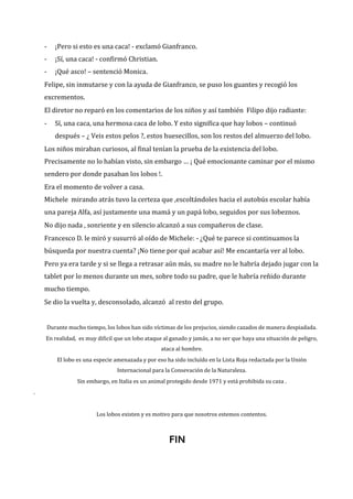 -

¡Pero si esto es una caca! - exclamó Gianfranco.

-

¡Sí, una caca! - confirmó Christian.

-

¡Qué asco! – sentenció Monica.

Felipe, sin inmutarse y con la ayuda de Gianfranco, se puso los guantes y recogió los
excrementos.
El diretor no reparó en los comentarios de los niños y así también Filipo dijo radiante:
-

Sí, una caca, una hermosa caca de lobo. Y esto significa que hay lobos – continuó
después – ¿ Veis estos pelos ?, estos huesecillos, son los restos del almuerzo del lobo.

Los niños miraban curiosos, al final tenían la prueba de la existencia del lobo.
Precisamente no lo habían visto, sin embargo … ¡ Qué emocionante caminar por el mismo
sendero por donde pasaban los lobos !.
Era el momento de volver a casa.
Michele mirando atrás tuvo la certeza que ,escoltándoles hacia el autobús escolar había
una pareja Alfa, así justamente una mamá y un papá lobo, seguidos por sus lobeznos.
No dijo nada , sonriente y en silencio alcanzó a sus compañeros de clase.
Francesco D. le miró y susurró al oído de Michele: - ¿Qué te parece si continuamos la
búsqueda por nuestra cuenta? ¡No tiene por qué acabar así! Me encantaría ver al lobo.
Pero ya era tarde y si se llega a retrasar aún más, su madre no le habría dejado jugar con la
tablet por lo menos durante un mes, sobre todo su padre, que le habría reñido durante
mucho tiempo.
Se dio la vuelta y, desconsolado, alcanzó al resto del grupo.

Durante mucho tiempo, los lobos han sido víctimas de los prejucios, siendo cazados de manera despiadada.
En realidad, es muy dificil que un lobo ataque al ganado y jamás, a no ser que haya una situación de peligro,
ataca al hombre.
El lobo es una especie amenazada y por eso ha sido incluído en la Lista Roja redactada por la Unión
Internacional para la Consevación de la Naturaleza.
Sin embargo, en Italia es un animal protegido desde 1971 y está prohibida su caza .
.

Los lobos existen y es motivo para que nosotros estemos contentos.

FIN

 