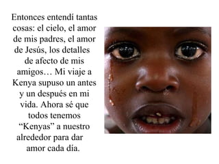 Entonces entendí tantas cosas: el cielo, el amor de mis padres, el amor de Jesús, los detalles  de afecto de mis amigos… Mi viaje a Kenya supuso un antes y un después en mi vida. Ahora sé que todos tenemos “Kenyas” a nuestro alrededor para dar  amor cada día.  