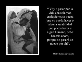 “  Voy a pasar por la vida una sola vez, cualquier cosa buena que yo pueda hacer o alguna amabilidad que pueda hacer a algún humano, debo hacerlo ahora, porque no pasaré de nuevo por ahí”. Madre Teresa de Calcuta 