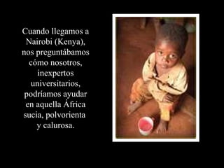 Cuando llegamos a Nairobi (Kenya), nos preguntábamos cómo nosotros, inexpertos universitarios, podríamos ayudar en aquella África sucia, polvorienta  y calurosa. 