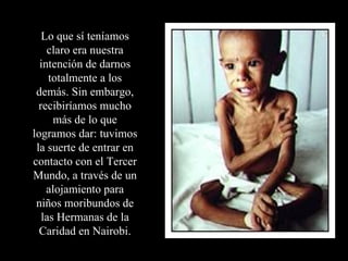 Lo que sí teníamos claro era nuestra intención de darnos totalmente a los demás. Sin embargo, recibiríamos mucho más de lo que logramos dar: tuvimos la suerte de entrar en contacto con el Tercer Mundo, a través de un alojamiento para niños moribundos de las Hermanas de la Caridad en Nairobi. 