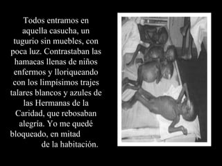 Todos entramos en aquella casucha, un tugurio sin muebles, con poca luz. Contrastaban las hamacas llenas de niños enfermos y lloriqueando con los limpísimos trajes talares blancos y azules de las Hermanas de la Caridad, que rebosaban alegría. Yo me quedé bloqueado, en mitad  de la habitación.  