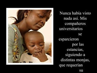 Nunca había visto nada así. Mis compañeros universitarios  se esparcieron  por las estancias, siguiendo a distintas monjas, que requerían  su asistencia.  