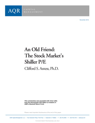  
     
     
            Understanding Defensive


         
         
         
         
         
                                                                                                                                              November 2012
         
         
         
         
         
         
         
         
         
         
         
         
         
         
         
         

                                          An Old Friend:
                                          The Stock Market’s
                                          Shiller P/E
                                          Clifford S. Asness, Ph.D.
         
         
         
         
         
         
         
         
         
         
         
         
         
         
         
         
         
         
         
                                          This commentary was excerpted with minor edits
                                          from the third-quarter 2012 letter to investors in
                                          AQR’s Absolute Return Fund.
         
         
         
                                          Please read important disclosures at the end of this paper.
         
         
                AQR Capital Management, LLC I Two Greenwich Plaza, Third Floor I Greenwich, CT 06830 I T : 203.742.3600 I F : 203.742.3100 I www.aqr.com
          AQR Capital Management, LLC                                    FOR INVESTMENT PROFESSIONAL USE ONLY                                                 1
                                                              FOR INVESTMENT PROFESSIONAL USE ONLY
 
