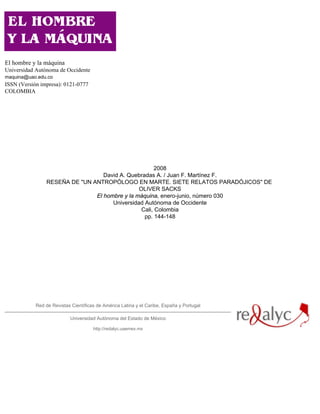 El hombre y la máquina
Universidad Autónoma de Occidente
maquina@uao.edu.co
ISSN (Versión impresa): 0121-0777
COLOMBIA




                                                      2008
                                  David A. Quebradas A. / Juan F. Martínez F.
                RESEÑA DE "UN ANTROPÓLOGO EN MARTE. SIETE RELATOS PARADÓJICOS" DE
                                               OLIVER SACKS
                               El hombre y la máquina, enero-junio, número 030
                                     Universidad Autónoma de Occidente
                                                Cali, Colombia
                                                 pp. 144-148




            Red de Revistas Científicas de América Latina y el Caribe, España y Portugal

                           Universidad Autónoma del Estado de México

                                      http://redalyc.uaemex.mx
 