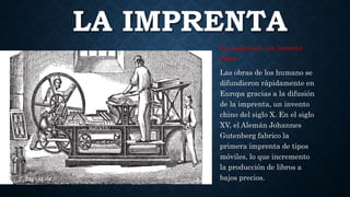 LA IMPRENTA
La imprenta, un invento
clave
Las obras de los humano se
difundieron rápidamente en
Europa gracias a la difusión
de la imprenta, un invento
chino del siglo X. En el siglo
XV, el Alemán Johannes
Gutenberg fabrico la
primera imprenta de tipos
móviles, lo que incremento
la producción de libros a
bajos precios.
 