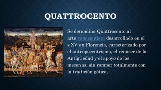 QUATTROCENTO
Se denomina Quattrocento al
arte renacentista desarrollado en el
s XV en Florencia, caracterizado por
el antropocentrismo, el renacer de la
Antigüedad y el apoyo de los
mecenas, sin romper totalmente con
la tradición gótica.
 