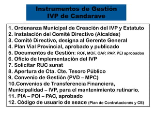 Instrumentos de Gestión
IVP de Candarave
1. Ordenanza Municipal de Creación del IVP y Estatuto
2. Instalación del Comité Directivo (Alcaldes)
3. Comité Directivo, designa al Gerente General
4. Plan Vial Provincial, aprobado y publicado
5. Documentos de Gestión: ROF, MOF, CAP, PAP, PEI aprobados
6. Oficio de Implementación del IVP
7. Solicitar RUC sunat
8. Apertura de Cta. Cte. Tesoro Público
9. Convenio de Gestión (PVD – MPC)
10.Convenios de Transferencia Financiera,
Municipalidad – IVP, para el mantenimiento rutinario.
11. PIA – POI – PAC, aprobado
12. Código de usuario de seace (Plan de Contrataciones y CE)