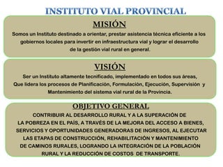MISIÓN
Somos un Instituto destinado a orientar, prestar asistencia técnica eficiente a los
gobiernos locales para invertir en infraestructura vial y lograr el desarrollo
de la gestión vial rural en general.
VISIÓN
Ser un Instituto altamente tecnificado, implementado en todos sus áreas,
Que lidera los procesos de Planificación, Formulación, Ejecución, Supervisión y
Mantenimiento del sistema vial rural de la Provincia.
OBJETIVO GENERAL
CONTRIBUIR AL DESARROLLO RURAL Y A LA SUPERACIÓN DE
LA POBREZA EN EL PAÍS, A TRAVÉS DE LA MEJORA DEL ACCESO A BIENES,
SERVICIOS Y OPORTUNIDADES GENERADORAS DE INGRESOS, AL EJECUTAR
LAS ETAPAS DE CONSTRUCCIÓN, REHABILITACIÓN Y MANTENIMIENTO
DE CAMINOS RURALES, LOGRANDO LA INTEGRACIÓN DE LA POBLACIÓN
RURAL Y LA REDUCCIÓN DE COSTOS DE TRANSPORTE.
