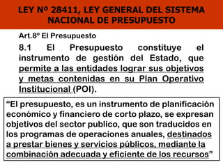 LEY Nº 28411, LEY GENERAL DEL SISTEMA
NACIONAL DE PRESUPUESTO
Art.8º El Presupuesto
8.1 El Presupuesto constituye el
instrumento de gestión del Estado, que
permite a las entidades lograr sus objetivos
y metas contenidas en su Plan Operativo
Institucional (POI).
“El presupuesto, es un instrumento de planificación
económico y financiero de corto plazo, se expresan
objetivos del sector publico, que son traducidos en
los programas de operaciones anuales, destinados
a prestar bienes y servicios públicos, mediante la
combinación adecuada y eficiente de los recursos”