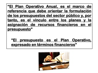 “El Plan Operativo Anual, es el marco de
referencia que debe orientar la formulación
de los presupuestos del sector público y, por
tanto, es el vinculo entre los planes y la
asignación de recursos financieros en el
presupuesto”
“El presupuesto es el Plan Operativo,
expresado en términos financieros”