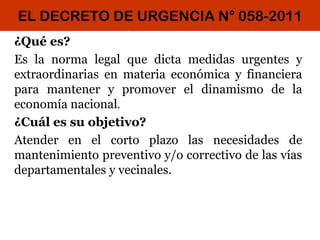 EL DECRETO DE URGENCIA N° 058-2011
¿Qué es?
Es la norma legal que dicta medidas urgentes y
extraordinarias en materia económica y financiera
para mantener y promover el dinamismo de la
economía nacional.
¿Cuál es su objetivo?
Atender en el corto plazo las necesidades de
mantenimiento preventivo y/o correctivo de las vías
departamentales y vecinales.