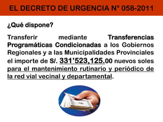 EL DECRETO DE URGENCIA N° 058-2011
¿Qué dispone?
Transferir mediante Transferencias
Programáticas Condicionadas a los Gobiernos
Regionales y a las Municipalidades Provinciales
el importe de S/. 331’523,125.00 nuevos soles
para el mantenimiento rutinario y periódico de
la red vial vecinal y departamental.