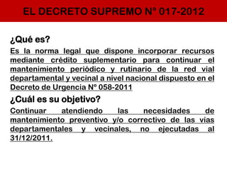 EL DECRETO SUPREMO N° 017-2012
¿Qué es?
Es la norma legal que dispone incorporar recursos
mediante crédito suplementario para continuar el
mantenimiento periódico y rutinario de la red vial
departamental y vecinal a nivel nacional dispuesto en el
Decreto de Urgencia Nº 058-2011
¿Cuál es su objetivo?
Continuar atendiendo las necesidades de
mantenimiento preventivo y/o correctivo de las vías
departamentales y vecinales, no ejecutadas al
31/12/2011.