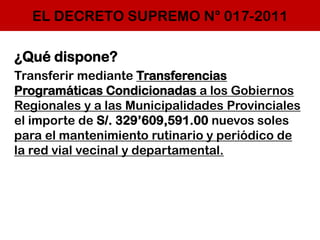 EL DECRETO SUPREMO N° 017-2011
¿Qué dispone?
Transferir mediante Transferencias
Programáticas Condicionadas a los Gobiernos
Regionales y a las Municipalidades Provinciales
el importe de S/. 329’609,591.00 nuevos soles
para el mantenimiento rutinario y periódico de
la red vial vecinal y departamental.