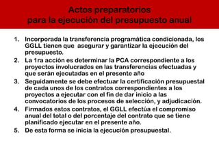 Actos preparatorios
para la ejecución del presupuesto anual
1. Incorporada la transferencia programática condicionada, los
GGLL tienen que asegurar y garantizar la ejecución del
presupuesto.
2. La 1ra acción es determinar la PCA correspondiente a los
proyectos involucrados en las transferencias efectuadas y
que serán ejecutadas en el presente año
3. Seguidamente se debe efectuar la certificación presupuestal
de cada unos de los contratos correspondientes a los
proyectos a ejecutar con el fin de dar inicio a las
convocatorios de los procesos de selección, y adjudicación.
4. Firmados estos contratos, el GGLL efectúa el compromiso
anual del total o del porcentaje del contrato que se tiene
planificado ejecutar en el presente año.
5. De esta forma se inicia la ejecución presupuestal.