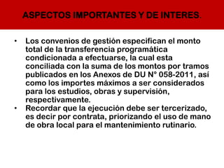 ASPECTOS IMPORTANTES Y DE INTERES.
• Los convenios de gestión especifican el monto
total de la transferencia programática
condicionada a efectuarse, la cual esta
conciliada con la suma de los montos por tramos
publicados en los Anexos de DU N° 058-2011, así
como los importes máximos a ser considerados
para los estudios, obras y supervisión,
respectivamente.
• Recordar que la ejecución debe ser tercerizado,
es decir por contrata, priorizando el uso de mano
de obra local para el mantenimiento rutinario.