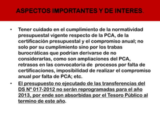 ASPECTOS IMPORTANTES Y DE INTERES.
• Tener cuidado en el cumplimiento de la normatividad
presupuestal vigente respecto de la PCA, de la
certificación presupuestal y el compromiso anual; no
solo por su cumplimiento sino por los trabas
burocráticas que podrían derivarse de no
considerarlas, como son ampliaciones del PCA,
retrasos en las convocatoria de procesos por falta de
certificaciones, imposibilidad de realizar el compromiso
anual por falta de PCA; etc.
• El presupuesto no ejecutado de las transferencias del
DS Nº 017-2012 no serán reprogramadas para el año
2013, por ende son absorbidas por el Tesoro Público al
termino de este año.