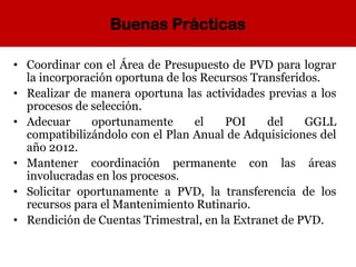 Buenas Prácticas
• Coordinar con el Área de Presupuesto de PVD para lograr
la incorporación oportuna de los Recursos Transferidos.
• Realizar de manera oportuna las actividades previas a los
procesos de selección.
• Adecuar oportunamente el POI del GGLL
compatibilizándolo con el Plan Anual de Adquisiciones del
año 2012.
• Mantener coordinación permanente con las áreas
involucradas en los procesos.
• Solicitar oportunamente a PVD, la transferencia de los
recursos para el Mantenimiento Rutinario.
• Rendición de Cuentas Trimestral, en la Extranet de PVD.