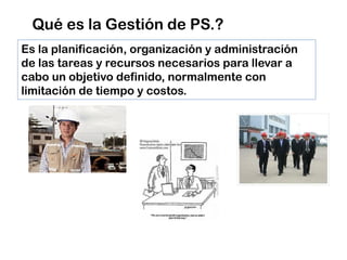 Qué es la Gestión de PS.?
Es la planificación, organización y administración
de las tareas y recursos necesarios para llevar a
cabo un objetivo definido, normalmente con
limitación de tiempo y costos.