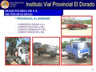 MAQUINARIA DE LA
MUNICIPALIDAD
* PROVINCIAL EL DORADO
CAMIONETA NISSAN 4 X 2
CAMION VOLVO DE 15 M3
CAMION CHEBROLET 6 M3
CAMION NISSAN DE 2 M3
79
