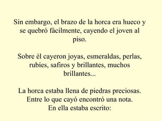 Sin embargo, el brazo de la horca era hueco y se quebró fácilmente, cayendo el joven al piso. Sobre él cayeron joyas, esmeraldas, perlas, rubíes, safiros y brillantes, muchos brillantes... La horca estaba llena de piedras preciosas. Entre lo que cayó encontró una nota. En ella estaba escrito: 