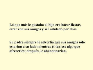Lo que más le gustaba al hijo era hacer fiestas, estar con sus amigos y ser adulado por ellos. Su padre siempre le advertía que sus amigos sólo estarían a su lado mientras él tuviese algo que ofrecerles; después, le abandonarían. 