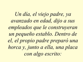 Un día, el viejo padre, ya avanzado en edad, dijo a sus empleados que le construyeran un pequeño establo. Dentro de el, el propio padre preparó una horca y, junto a ella, una placa con algo escrito: 