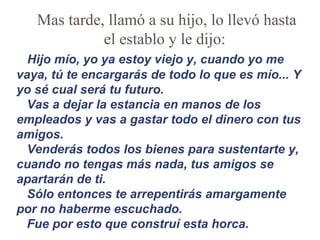 Mas tarde, llamó a su hijo, lo llevó hasta el establo y le dijo:    Hijo mío, yo ya estoy viejo y, cuando yo me vaya, tú te encargarás de todo lo que es mío... Y yo sé cual será tu futuro. Vas a dejar la estancia en manos de los empleados y vas a gastar todo el dinero con tus amigos.  Venderás todos los bienes para sustentarte y, cuando no tengas más nada, tus amigos se apartarán de ti. Sólo entonces te arrepentirás amargamente por no haberme escuchado. Fue por esto que construí esta horca. 