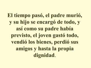 El tiempo pasó, el padre murió, y su hijo se encargó de todo, y así como su padre había previsto, el joven gastó todo, vendió los bienes, perdió sus amigos y hasta la propia dignidad . 
