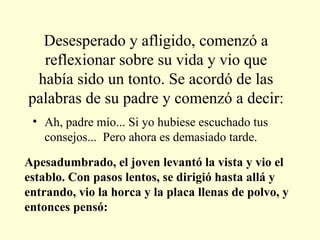 Desesperado y afligido, comenzó a reflexionar sobre su vida y vio que había sido un tonto. Se acordó de las palabras de su padre y comenzó a decir: Ah, padre mío... Si yo hubiese escuchado tus consejos...  Pero ahora es demasiado tarde. Apesadumbrado, el joven levantó la vista y vio el establo. Con pasos lentos, se dirigió hasta allá y entrando, vio la horca y la placa llenas de polvo, y entonces pensó:  
