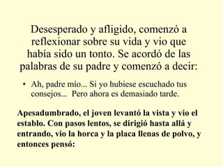 Desesperado y afligido, comenzó a reflexionar sobre su vida y vio que había sido un tonto. Se acordó de las palabras de su padre y comenzó a decir: Ah, padre mío... Si yo hubiese escuchado tus consejos...  Pero ahora es demasiado tarde. Apesadumbrado, el joven levantó la vista y vio el establo. Con pasos lentos, se dirigió hasta allá y entrando, vio la horca y la placa llenas de polvo, y entonces pensó:  