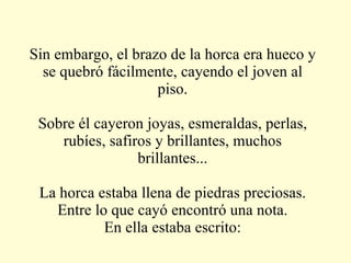Sin embargo, el brazo de la horca era hueco y se quebró fácilmente, cayendo el joven al piso. Sobre él cayeron joyas, esmeraldas, perlas, rubíes, safiros y brillantes, muchos brillantes... La horca estaba llena de piedras preciosas. Entre lo que cayó encontró una nota. En ella estaba escrito: 
