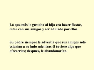 Lo que más le gustaba al hijo era hacer fiestas, estar con sus amigos y ser adulado por ellos. Su padre siempre le advertía que sus amigos sólo estarían a su lado mientras él tuviese algo que ofrecerles; después, le abandonarían. 