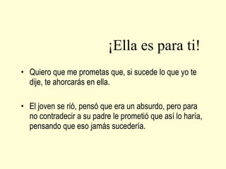 ¡Ella es para ti! Quiero que me prometas que, si sucede lo que yo te dije, te ahorcarás en ella. El joven se rió, pensó que era un absurdo, pero para no contradecir a su padre le prometió que así lo haría, pensando que eso jamás sucedería. 