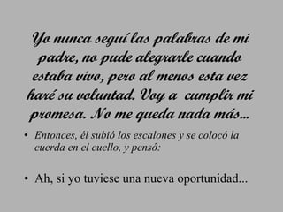 Yo nunca seguí las palabras de mi padre, no pude alegrarle cuando estaba vivo, pero al menos esta vez haré su voluntad. Voy a  cumplir mi promesa. No me queda nada más... Entonces, él subió los escalones y se colocó la cuerda en el cuello, y pensó: Ah, si yo tuviese una nueva oportunidad... 