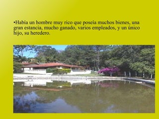 Había un hombre muy rico que poseía muchos bienes, una gran estancia, mucho ganado, varios empleados, y un único hijo, su heredero. 