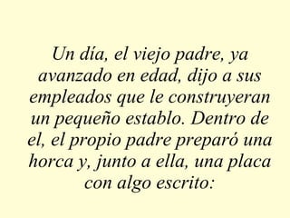Un día, el viejo padre, ya avanzado en edad, dijo a sus empleados que le construyeran un pequeño establo. Dentro de el, el propio padre preparó una horca y, junto a ella, una placa con algo escrito: 